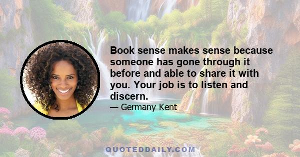 Book sense makes sense because someone has gone through it before and able to share it with you. Your job is to listen and discern.