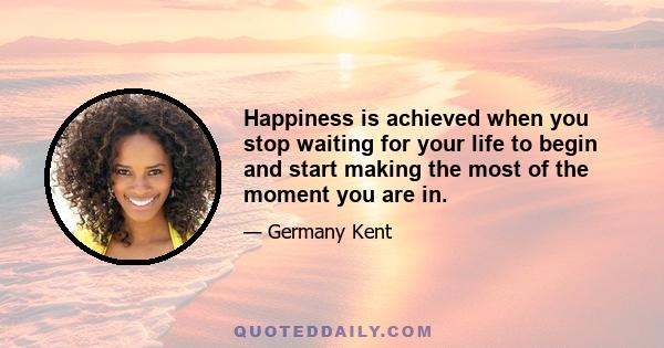 Happiness is achieved when you stop waiting for your life to begin and start making the most of the moment you are in.