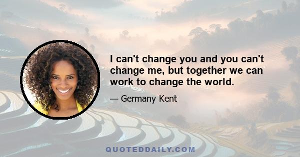 I can't change you and you can't change me, but together we can work to change the world.