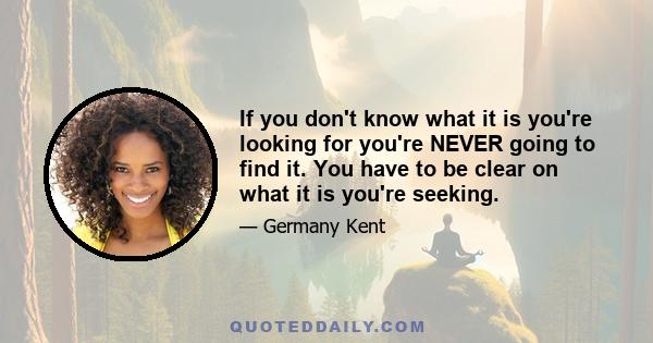 If you don't know what it is you're looking for you're NEVER going to find it. You have to be clear on what it is you're seeking.