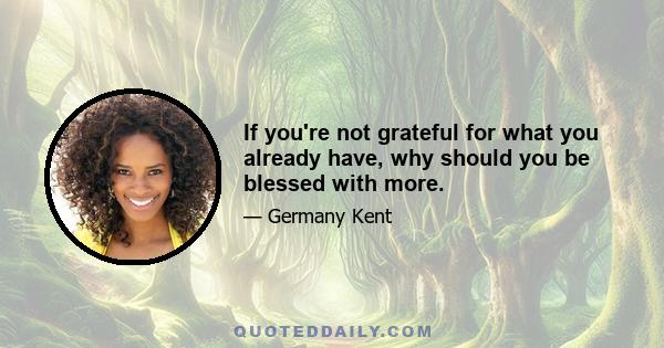 If you're not grateful for what you already have, why should you be blessed with more.