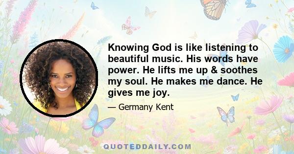 Knowing God is like listening to beautiful music. His words have power. He lifts me up & soothes my soul. He makes me dance. He gives me joy.