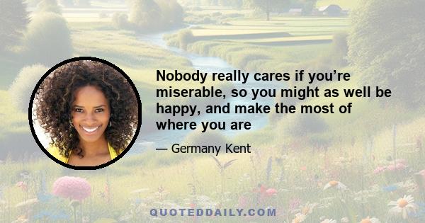 Nobody really cares if you’re miserable, so you might as well be happy, and make the most of where you are