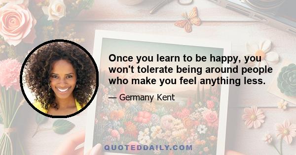 Once you learn to be happy, you won't tolerate being around people who make you feel anything less.