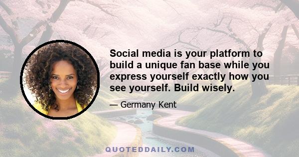 Social media is your platform to build a unique fan base while you express yourself exactly how you see yourself. Build wisely.