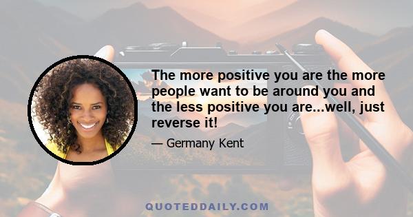 The more positive you are the more people want to be around you and the less positive you are...well, just reverse it!