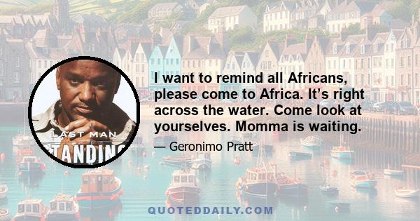 I want to remind all Africans, please come to Africa. It’s right across the water. Come look at yourselves. Momma is waiting.