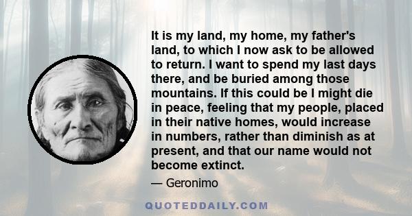 It is my land, my home, my father's land, to which I now ask to be allowed to return. I want to spend my last days there, and be buried among those mountains. If this could be I might die in peace, feeling that my