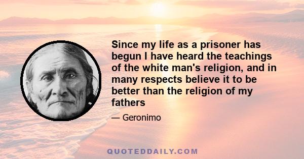 Since my life as a prisoner has begun I have heard the teachings of the white man's religion, and in many respects believe it to be better than the religion of my fathers