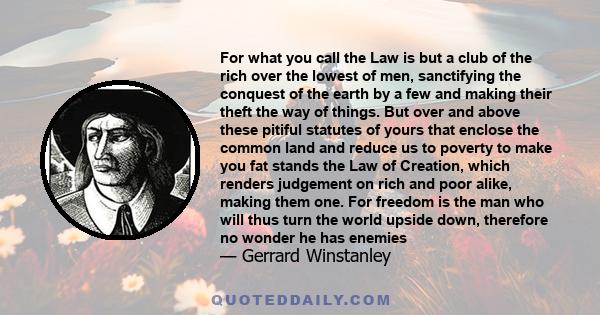 For what you call the Law is but a club of the rich over the lowest of men, sanctifying the conquest of the earth by a few and making their theft the way of things. But over and above these pitiful statutes of yours