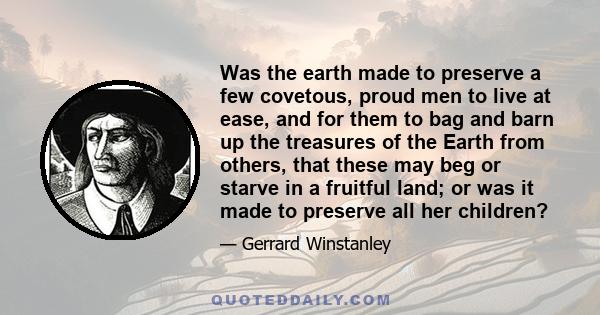 Was the earth made to preserve a few covetous, proud men to live at ease, and for them to bag and barn up the treasures of the Earth from others, that these may beg or starve in a fruitful land; or was it made to