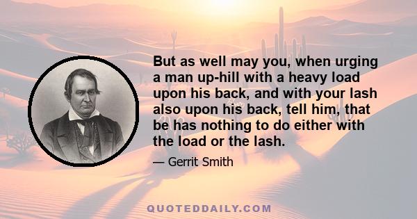 But as well may you, when urging a man up-hill with a heavy load upon his back, and with your lash also upon his back, tell him, that be has nothing to do either with the load or the lash.