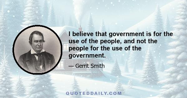 I believe that government is for the use of the people, and not the people for the use of the government.