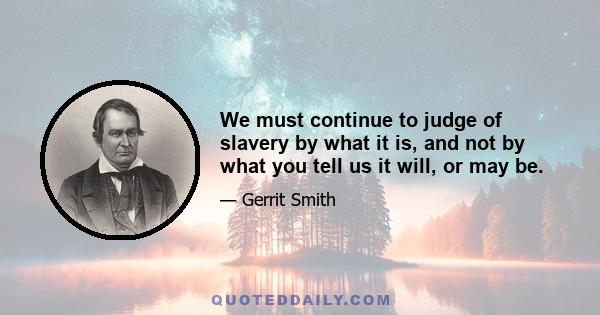 We must continue to judge of slavery by what it is, and not by what you tell us it will, or may be.