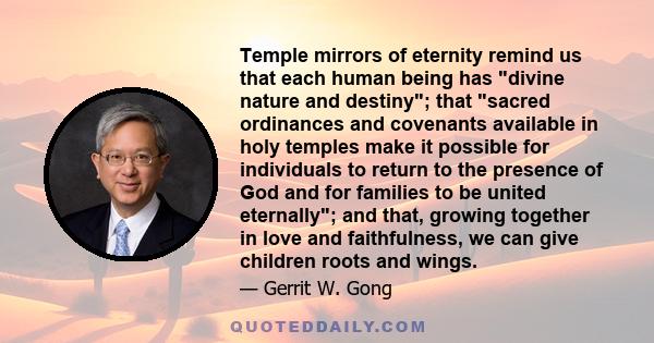 Temple mirrors of eternity remind us that each human being has divine nature and destiny; that sacred ordinances and covenants available in holy temples make it possible for individuals to return to the presence of God