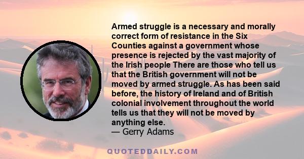 Armed struggle is a necessary and morally correct form of resistance in the Six Counties against a government whose presence is rejected by the vast majority of the Irish people There are those who tell us that the