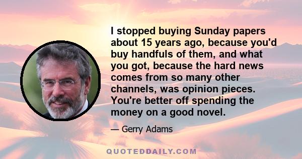 I stopped buying Sunday papers about 15 years ago, because you'd buy handfuls of them, and what you got, because the hard news comes from so many other channels, was opinion pieces. You're better off spending the money