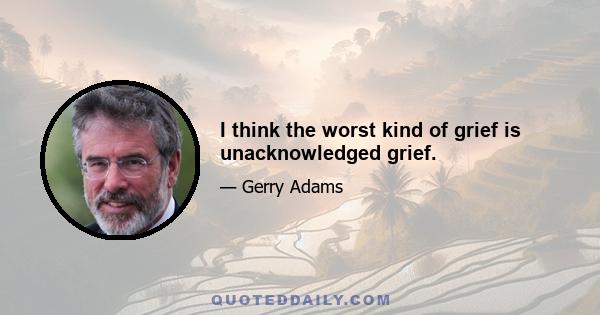 I think the worst kind of grief is unacknowledged grief.