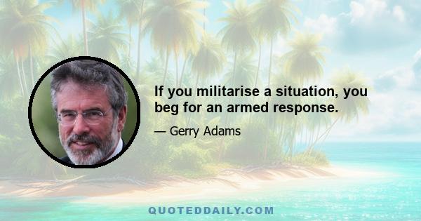 If you militarise a situation, you beg for an armed response.