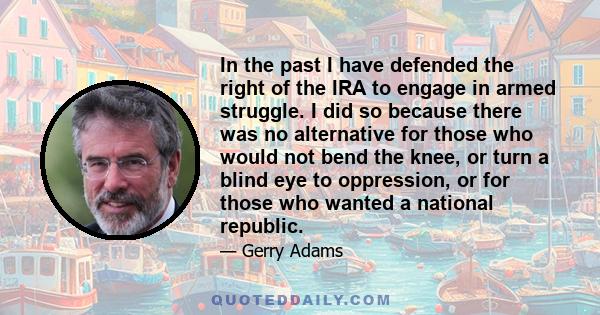 In the past I have defended the right of the IRA to engage in armed struggle. I did so because there was no alternative for those who would not bend the knee, or turn a blind eye to oppression, or for those who wanted a 