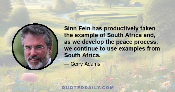 Sinn Fein has productively taken the example of South Africa and, as we develop the peace process, we continue to use examples from South Africa.