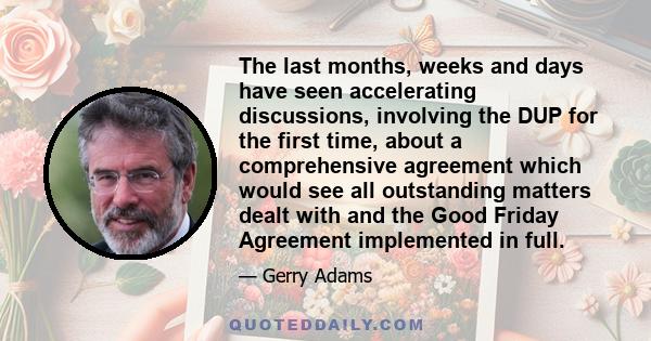 The last months, weeks and days have seen accelerating discussions, involving the DUP for the first time, about a comprehensive agreement which would see all outstanding matters dealt with and the Good Friday Agreement