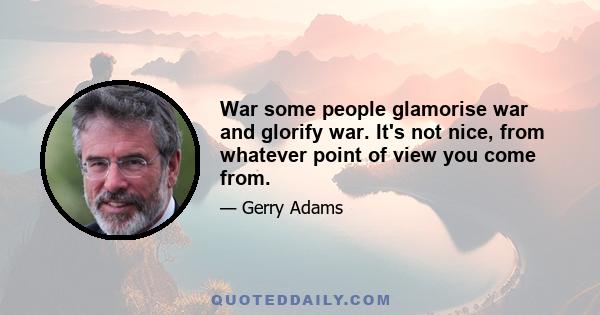 War some people glamorise war and glorify war. It's not nice, from whatever point of view you come from.