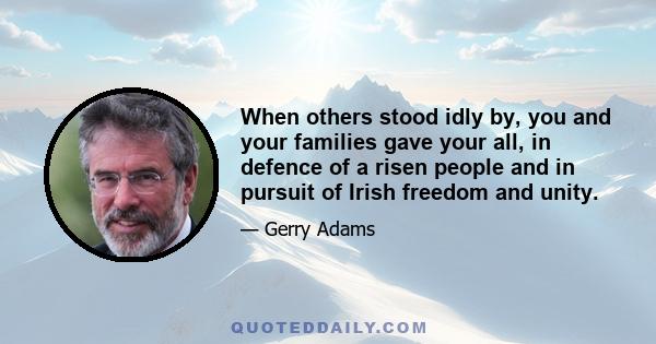 When others stood idly by, you and your families gave your all, in defence of a risen people and in pursuit of Irish freedom and unity.