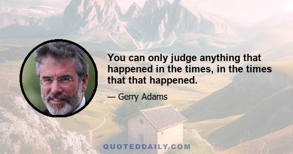 You can only judge anything that happened in the times, in the times that that happened.