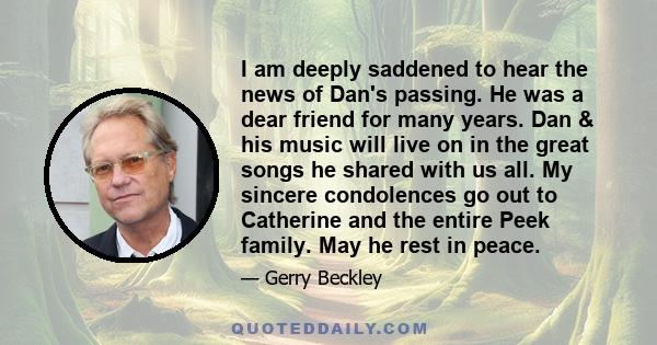 I am deeply saddened to hear the news of Dan's passing. He was a dear friend for many years. Dan & his music will live on in the great songs he shared with us all. My sincere condolences go out to Catherine and the