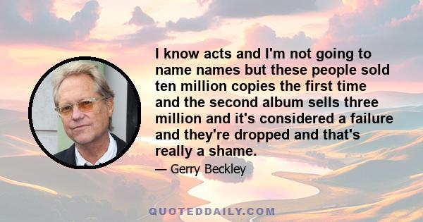 I know acts and I'm not going to name names but these people sold ten million copies the first time and the second album sells three million and it's considered a failure and they're dropped and that's really a shame.