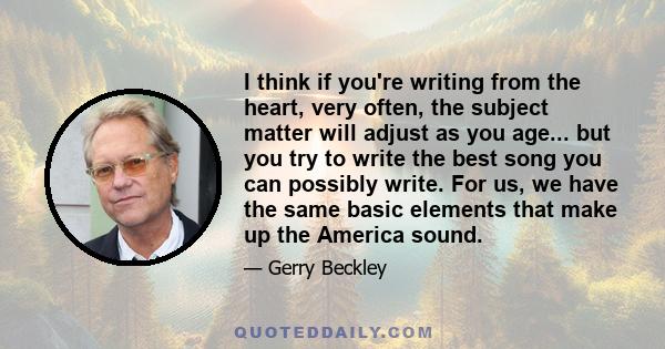 I think if you're writing from the heart, very often, the subject matter will adjust as you age... but you try to write the best song you can possibly write. For us, we have the same basic elements that make up the