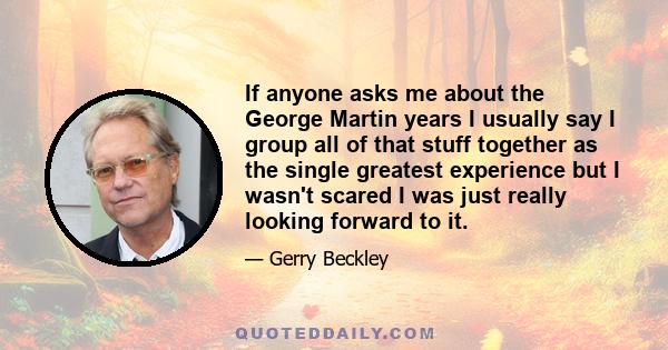 If anyone asks me about the George Martin years I usually say I group all of that stuff together as the single greatest experience but I wasn't scared I was just really looking forward to it.