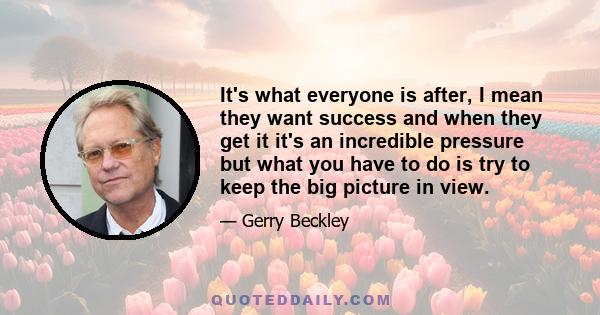 It's what everyone is after, I mean they want success and when they get it it's an incredible pressure but what you have to do is try to keep the big picture in view.