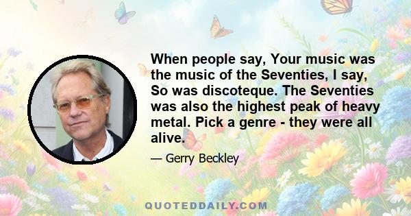 When people say, Your music was the music of the Seventies, I say, So was discoteque. The Seventies was also the highest peak of heavy metal. Pick a genre - they were all alive.