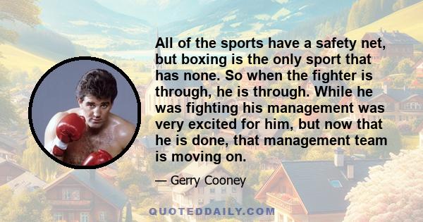 All of the sports have a safety net, but boxing is the only sport that has none. So when the fighter is through, he is through. While he was fighting his management was very excited for him, but now that he is done,