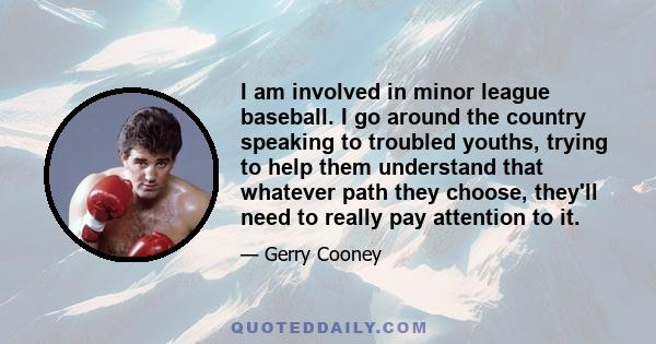 I am involved in minor league baseball. I go around the country speaking to troubled youths, trying to help them understand that whatever path they choose, they'll need to really pay attention to it.