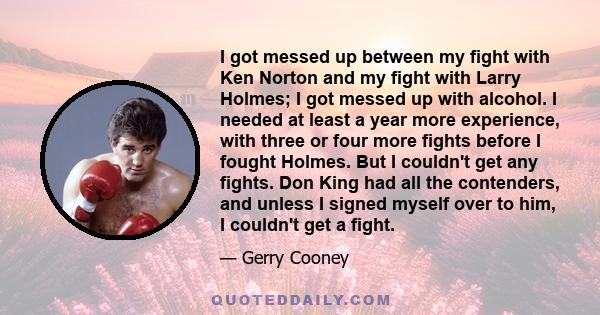 I got messed up between my fight with Ken Norton and my fight with Larry Holmes; I got messed up with alcohol. I needed at least a year more experience, with three or four more fights before I fought Holmes. But I