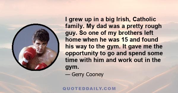 I grew up in a big Irish, Catholic family. My dad was a pretty rough guy. So one of my brothers left home when he was 15 and found his way to the gym. It gave me the opportunity to go and spend some time with him and