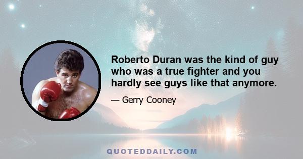 Roberto Duran was the kind of guy who was a true fighter and you hardly see guys like that anymore.