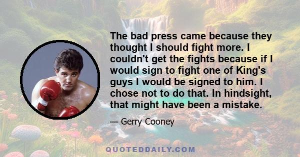 The bad press came because they thought I should fight more. I couldn't get the fights because if I would sign to fight one of King's guys I would be signed to him. I chose not to do that. In hindsight, that might have