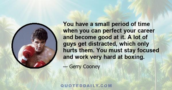 You have a small period of time when you can perfect your career and become good at it. A lot of guys get distracted, which only hurts them. You must stay focused and work very hard at boxing.