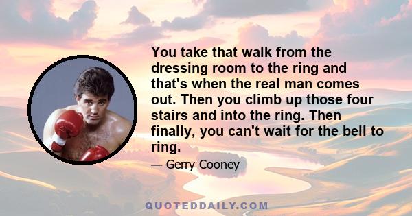 You take that walk from the dressing room to the ring and that's when the real man comes out. Then you climb up those four stairs and into the ring. Then finally, you can't wait for the bell to ring.