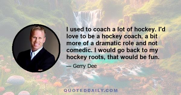 I used to coach a lot of hockey. I'd love to be a hockey coach, a bit more of a dramatic role and not comedic. I would go back to my hockey roots, that would be fun.