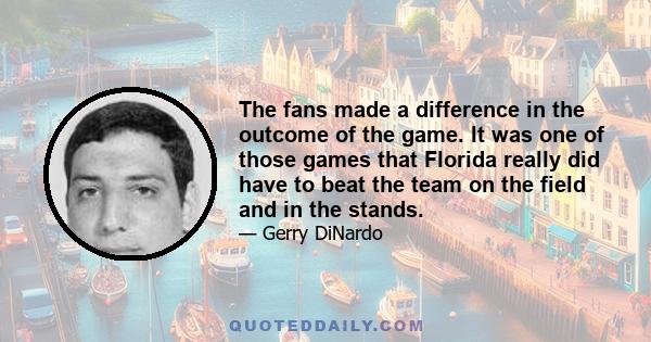 The fans made a difference in the outcome of the game. It was one of those games that Florida really did have to beat the team on the field and in the stands.