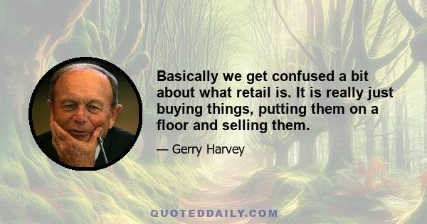 Basically we get confused a bit about what retail is. It is really just buying things, putting them on a floor and selling them.