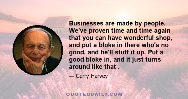 Businesses are made by people. We've proven time and time again that you can have wonderful shop, and put a bloke in there who's no good, and he'll stuff it up. Put a good bloke in, and it just turns around like that .