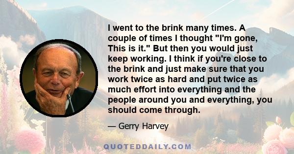 I went to the brink many times. A couple of times I thought I'm gone, This is it. But then you would just keep working. I think if you're close to the brink and just make sure that you work twice as hard and put twice