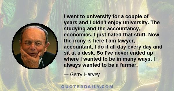 I went to university for a couple of years and I didn't enjoy university. The studying and the accountancy, economics, I just hated that stuff. Now the irony is here I am lawyer, accountant, I do it all day every day