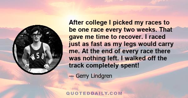 After college I picked my races to be one race every two weeks. That gave me time to recover. I raced just as fast as my legs would carry me. At the end of every race there was nothing left. I walked off the track